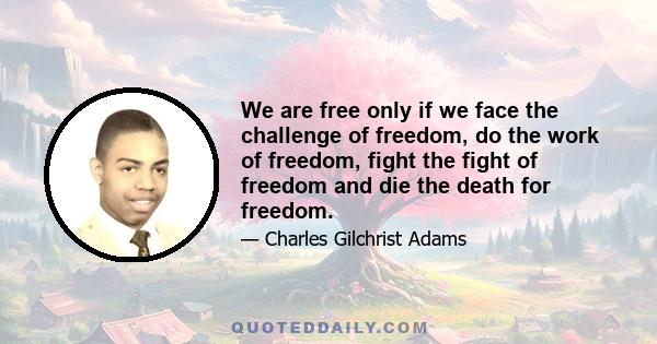 We are free only if we face the challenge of freedom, do the work of freedom, fight the fight of freedom and die the death for freedom.