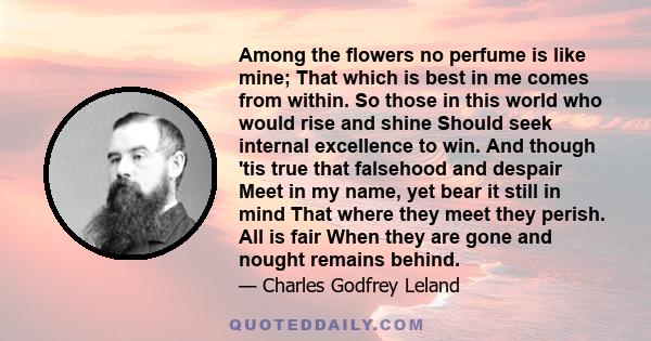 Among the flowers no perfume is like mine; That which is best in me comes from within. So those in this world who would rise and shine Should seek internal excellence to win. And though 'tis true that falsehood and