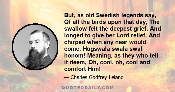 But, as old Swedish legends say, Of all the birds upon that day, The swallow felt the deepest grief, And longed to give her Lord relief, And chirped when any near would come. Hugswala swala swal honom! Meaning, as they