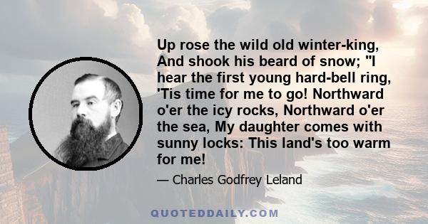 Up rose the wild old winter-king, And shook his beard of snow; I hear the first young hard-bell ring, 'Tis time for me to go! Northward o'er the icy rocks, Northward o'er the sea, My daughter comes with sunny locks: