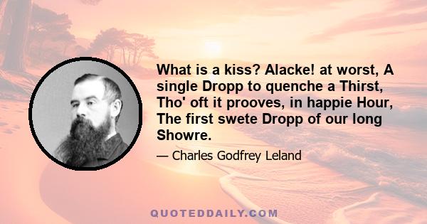 What is a kiss? Alacke! at worst, A single Dropp to quenche a Thirst, Tho' oft it prooves, in happie Hour, The first swete Dropp of our long Showre.