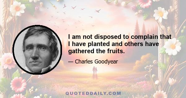 I am not disposed to complain that I have planted and others have gathered the fruits.