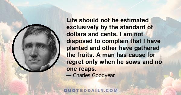 Life should not be estimated exclusively by the standard of dollars and cents. I am not disposed to complain that I have planted and other have gathered the fruits. A man has cause for regret only when he sows and no