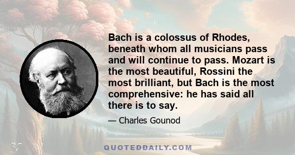 Bach is a colossus of Rhodes, beneath whom all musicians pass and will continue to pass. Mozart is the most beautiful, Rossini the most brilliant, but Bach is the most comprehensive: he has said all there is to say.