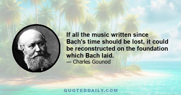 If all the music written since Bach's time should be lost, it could be reconstructed on the foundation which Bach laid.