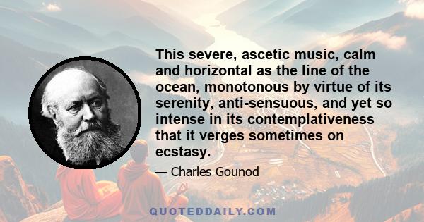 This severe, ascetic music, calm and horizontal as the line of the ocean, monotonous by virtue of its serenity, anti-sensuous, and yet so intense in its contemplativeness that it verges sometimes on ecstasy.