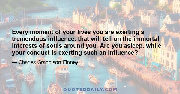 Every moment of your lives you are exerting a tremendous influence, that will tell on the immortal interests of souls around you. Are you asleep, while your conduct is exerting such an influence?