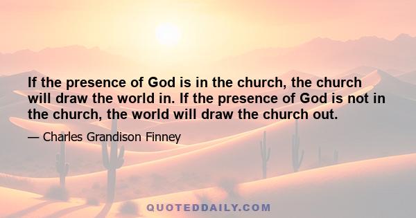 If the presence of God is in the church, the church will draw the world in. If the presence of God is not in the church, the world will draw the church out.