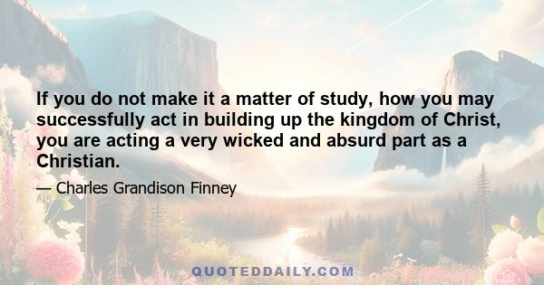 If you do not make it a matter of study, how you may successfully act in building up the kingdom of Christ, you are acting a very wicked and absurd part as a Christian.