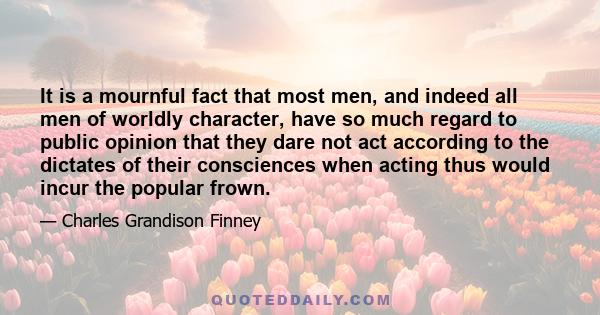 It is a mournful fact that most men, and indeed all men of worldly character, have so much regard to public opinion that they dare not act according to the dictates of their consciences when acting thus would incur the