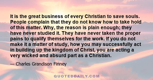 It is the great business of every Christian to save souls. People complain that they do not know how to take hold of this matter. Why, the reason is plain enough; they have never studied it. They have never taken the