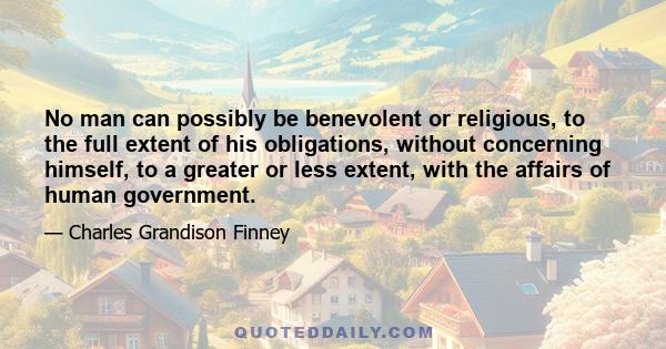 No man can possibly be benevolent or religious, to the full extent of his obligations, without concerning himself, to a greater or less extent, with the affairs of human government.