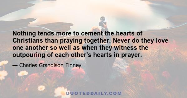 Nothing tends more to cement the hearts of Christians than praying together. Never do they love one another so well as when they witness the outpouring of each other's hearts in prayer.