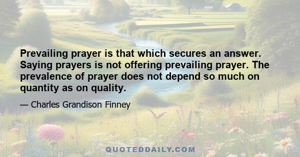 Prevailing prayer is that which secures an answer. Saying prayers is not offering prevailing prayer. The prevalence of prayer does not depend so much on quantity as on quality.