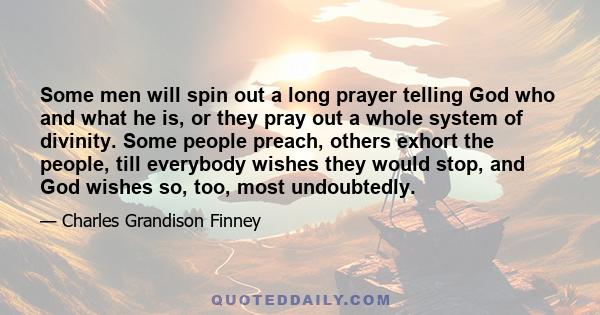 Some men will spin out a long prayer telling God who and what he is, or they pray out a whole system of divinity. Some people preach, others exhort the people, till everybody wishes they would stop, and God wishes so,