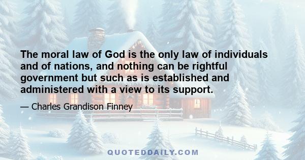 The moral law of God is the only law of individuals and of nations, and nothing can be rightful government but such as is established and administered with a view to its support.