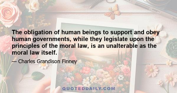 The obligation of human beings to support and obey human governments, while they legislate upon the principles of the moral law, is an unalterable as the moral law itself.