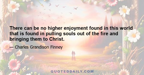 There can be no higher enjoyment found in this world that is found in pulling souls out of the fire and bringing them to Christ.