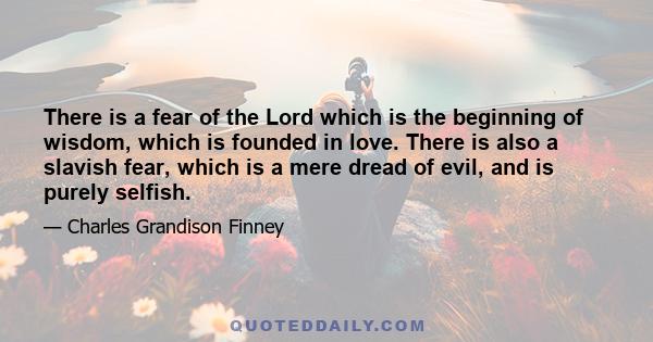 There is a fear of the Lord which is the beginning of wisdom, which is founded in love. There is also a slavish fear, which is a mere dread of evil, and is purely selfish.