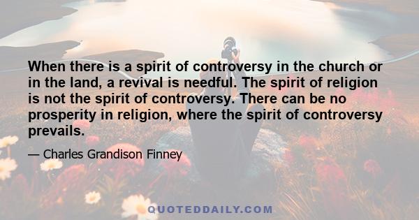 When there is a spirit of controversy in the church or in the land, a revival is needful. The spirit of religion is not the spirit of controversy. There can be no prosperity in religion, where the spirit of controversy