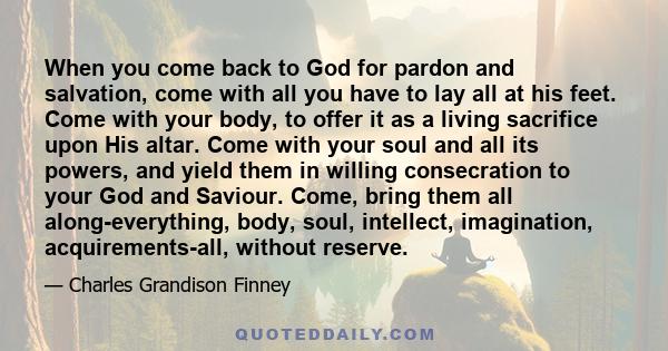 When you come back to God for pardon and salvation, come with all you have to lay all at his feet. Come with your body, to offer it as a living sacrifice upon His altar. Come with your soul and all its powers, and yield 