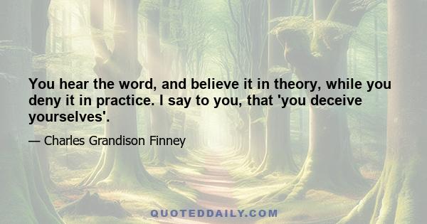 You hear the word, and believe it in theory, while you deny it in practice. I say to you, that 'you deceive yourselves'.