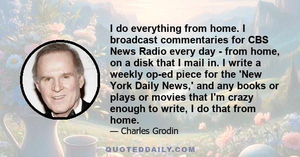 I do everything from home. I broadcast commentaries for CBS News Radio every day - from home, on a disk that I mail in. I write a weekly op-ed piece for the 'New York Daily News,' and any books or plays or movies that