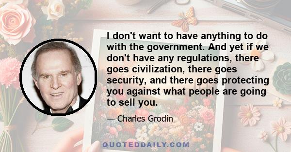 I don't want to have anything to do with the government. And yet if we don't have any regulations, there goes civilization, there goes security, and there goes protecting you against what people are going to sell you.