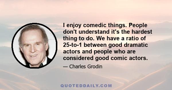 I enjoy comedic things. People don't understand it's the hardest thing to do. We have a ratio of 25-to-1 between good dramatic actors and people who are considered good comic actors.