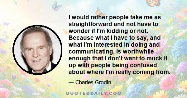 I would rather people take me as straightforward and not have to wonder if I'm kidding or not. Because what I have to say, and what I'm interested in doing and communicating, is worthwhile enough that I don't want to