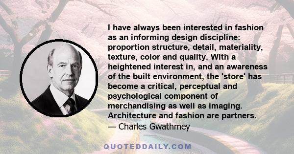 I have always been interested in fashion as an informing design discipline: proportion structure, detail, materiality, texture, color and quality. With a heightened interest in, and an awareness of the built