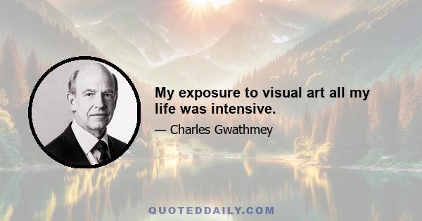 My exposure to visual art all my life was intensive.