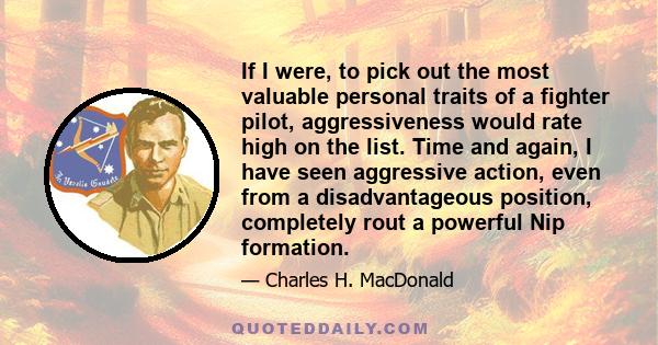 If I were, to pick out the most valuable personal traits of a fighter pilot, aggressiveness would rate high on the list. Time and again, I have seen aggressive action, even from a disadvantageous position, completely