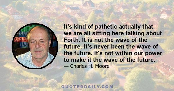 It's kind of pathetic actually that we are all sitting here talking about Forth. It is not the wave of the future. It's never been the wave of the future. It's not within our power to make it the wave of the future.