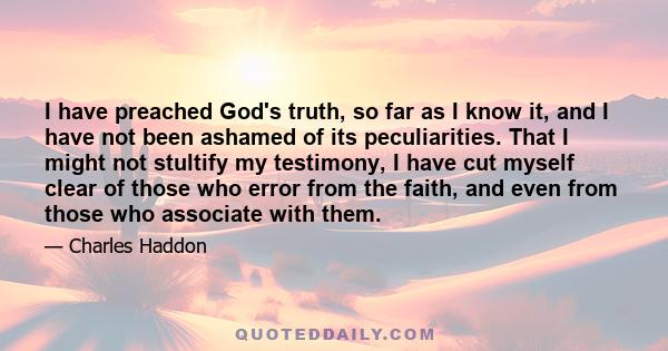 I have preached God's truth, so far as I know it, and I have not been ashamed of its peculiarities. That I might not stultify my testimony, I have cut myself clear of those who error from the faith, and even from those