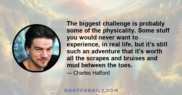 The biggest challenge is probably some of the physicality. Some stuff you would never want to experience, in real life, but it's still such an adventure that it's worth all the scrapes and bruises and mud between the