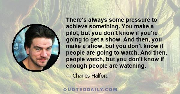 There's always some pressure to achieve something. You make a pilot, but you don't know if you're going to get a show. And then, you make a show, but you don't know if people are going to watch. And then, people watch,