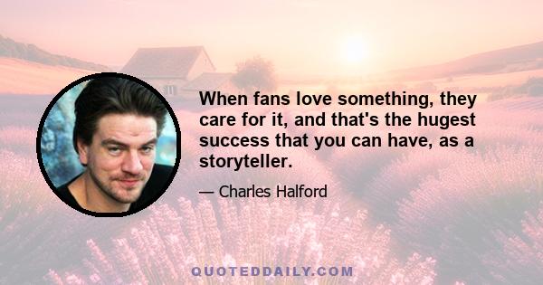 When fans love something, they care for it, and that's the hugest success that you can have, as a storyteller.