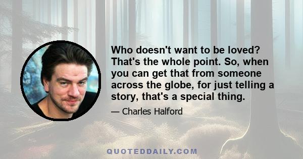 Who doesn't want to be loved? That's the whole point. So, when you can get that from someone across the globe, for just telling a story, that's a special thing.