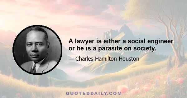 A lawyer is either a social engineer or he is a parasite on society.