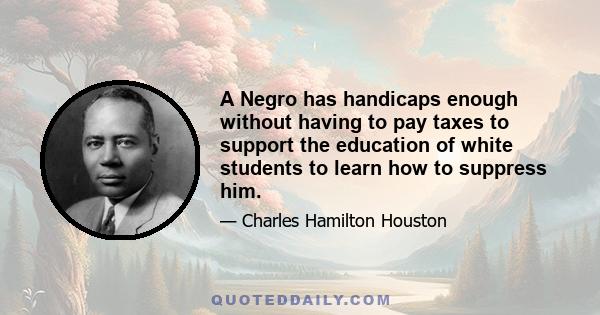 A Negro has handicaps enough without having to pay taxes to support the education of white students to learn how to suppress him.