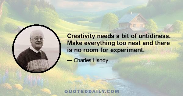 Creativity needs a bit of untidiness. Make everything too neat and there is no room for experiment.