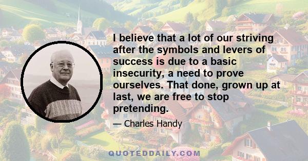 I believe that a lot of our striving after the symbols and levers of success is due to a basic insecurity, a need to prove ourselves. That done, grown up at last, we are free to stop pretending.