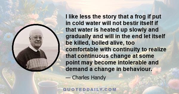 I like less the story that a frog if put in cold water will not bestir itself if that water is heated up slowly and gradually and will in the end let itself be killed, boiled alive, too comfortable with continuity to