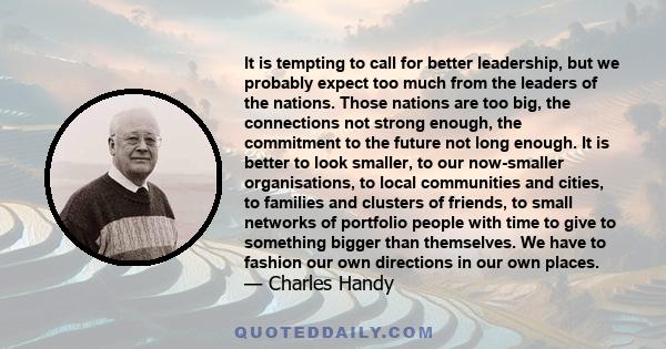 It is tempting to call for better leadership, but we probably expect too much from the leaders of the nations. Those nations are too big, the connections not strong enough, the commitment to the future not long enough.