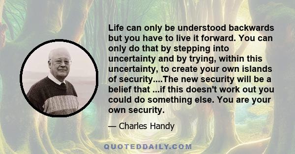 Life can only be understood backwards but you have to live it forward. You can only do that by stepping into uncertainty and by trying, within this uncertainty, to create your own islands of security....The new security 