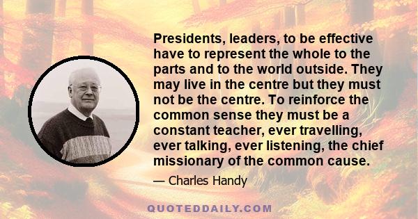 Presidents, leaders, to be effective have to represent the whole to the parts and to the world outside. They may live in the centre but they must not be the centre. To reinforce the common sense they must be a constant