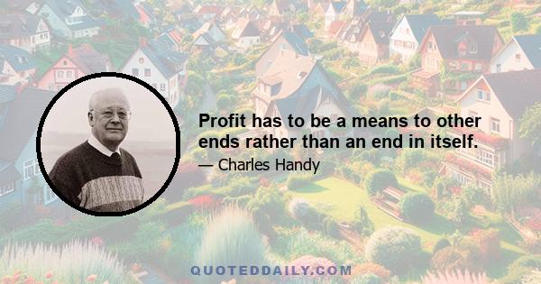 Profit has to be a means to other ends rather than an end in itself.