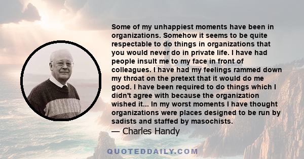 Some of my unhappiest moments have been in organizations. Somehow it seems to be quite respectable to do things in organizations that you would never do in private life. I have had people insult me to my face in front