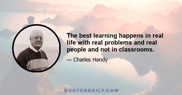 The best learning happens in real life with real problems and real people and not in classrooms.